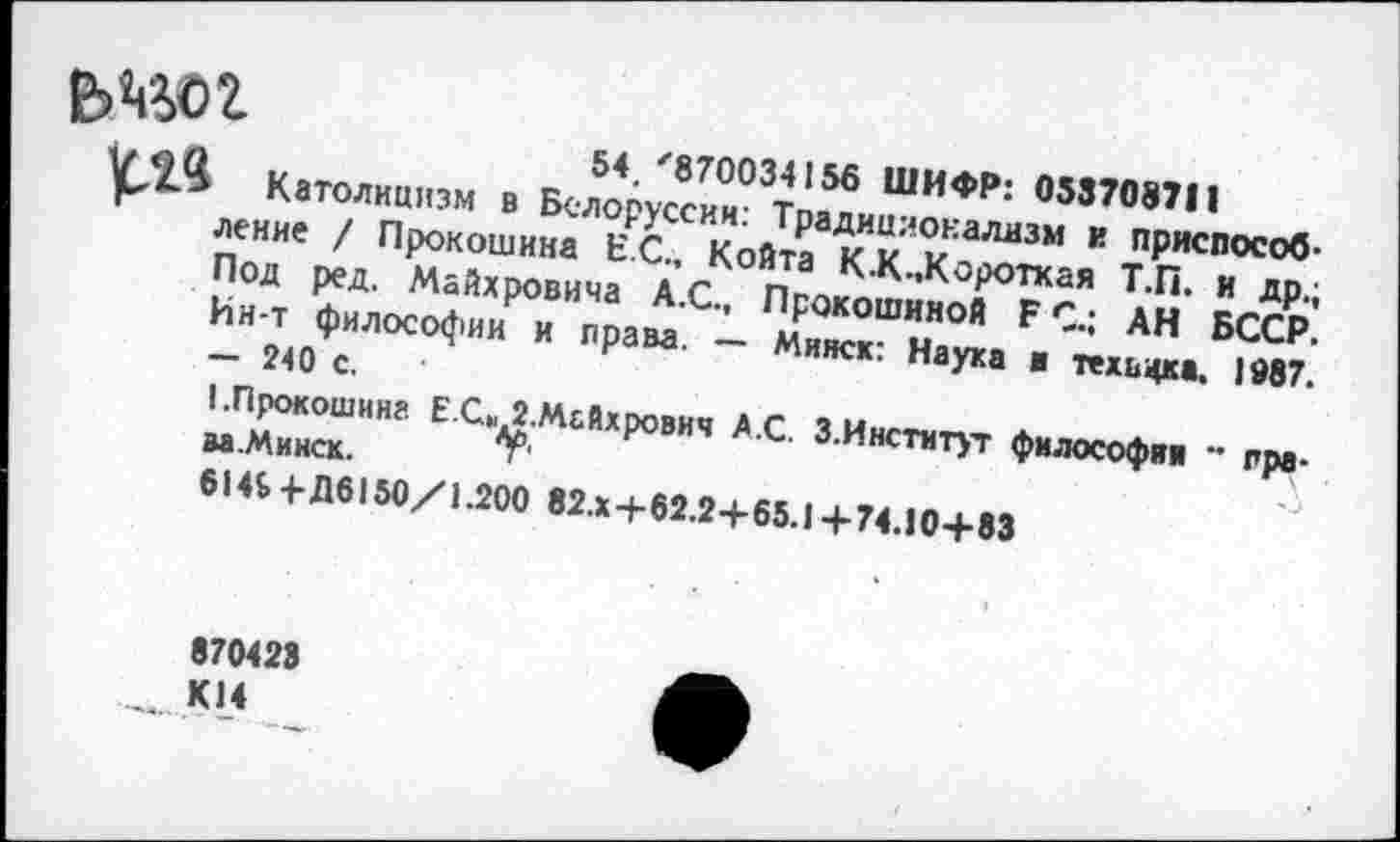 ﻿ьадог
и .	54.'870034156 ШИФР: 053708711
рЛ“ Католицизм в Белоруссии: Традиционализм и приспособление / Прокошина ЕС., Койта К.К..Короткая Т.П. и др.; Под ред. Майхровича А.С., Прокошиной ЕС.; АН БССР. Ин-т философии и права. — Минск: Наука ■ техвфса. 1987. - 240 с.
I.Прокошина Е С» 2.Мьйхрович А.С. З.Институт философия - пра-ва.Минск. 7'
614£+Д6150/1.200 82.x+62.2+65.1 +74.10+83
870423
...км